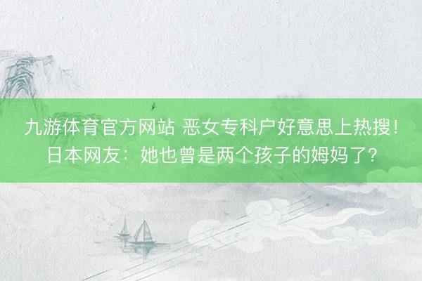 九游体育官方网站 恶女专科户好意思上热搜！日本网友：她也曾是两个孩子的姆妈了？