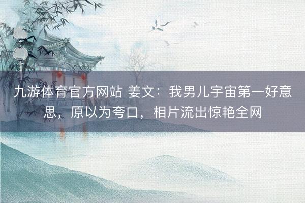 九游体育官方网站 姜文：我男儿宇宙第一好意思，原以为夸口，相片流出惊艳全网