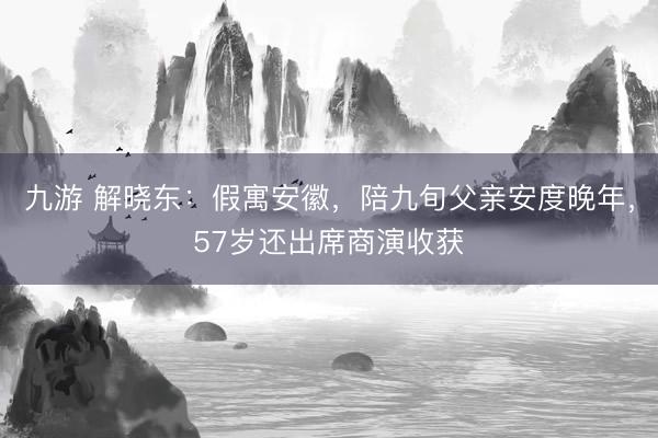 九游 解晓东：假寓安徽，陪九旬父亲安度晚年，57岁还出席商演收获