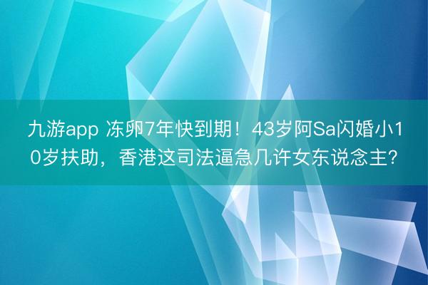 九游app 冻卵7年快到期！43岁阿Sa闪婚小10岁扶助，香港这司法逼急几许女东说念主？