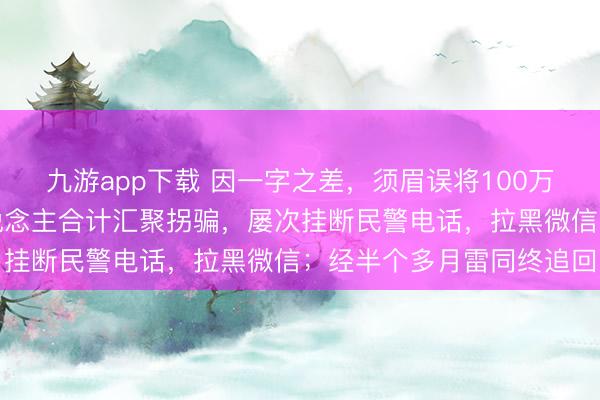 九游app下载 因一字之差，须眉误将100万元转到非洲！账户主东说念主合计汇聚拐骗，屡次挂断民警电话，拉黑微信；经半个多月雷同终追回