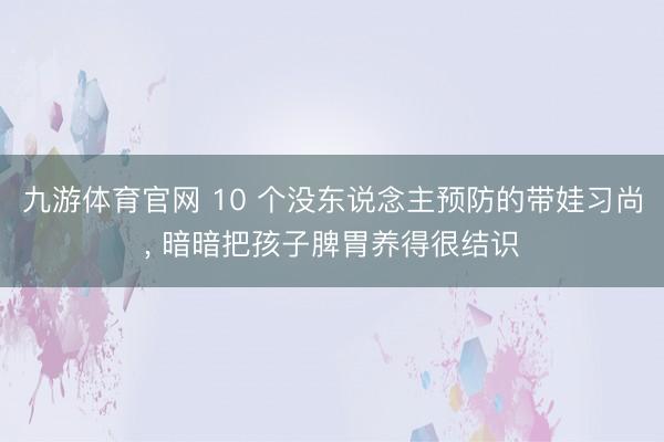 九游体育官网 10 个没东说念主预防的带娃习尚, 暗暗把孩子脾胃养得很结识