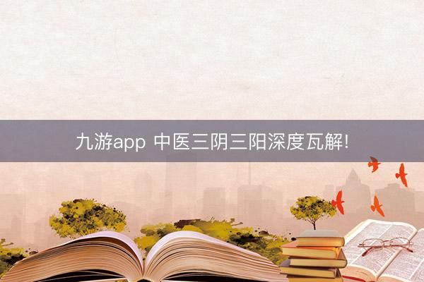 九游app 中医三阴三阳深度瓦解!