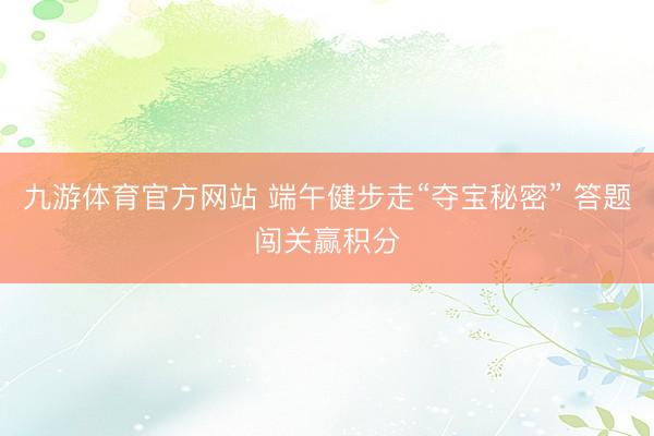 九游体育官方网站 端午健步走“夺宝秘密” 答题闯关赢积分