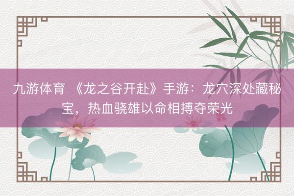 九游体育 《龙之谷开赴》手游：龙穴深处藏秘宝，热血骁雄以命相搏夺荣光