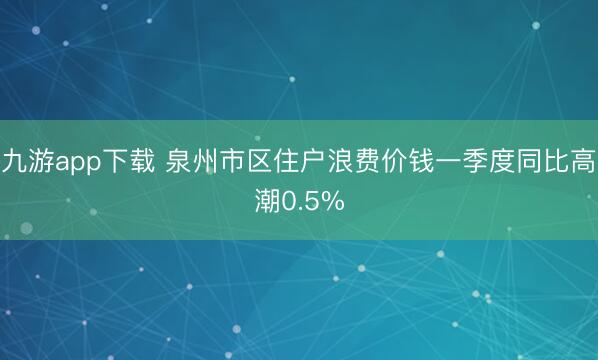 九游app下载 泉州市区住户浪费价钱一季度同比高潮0.5%