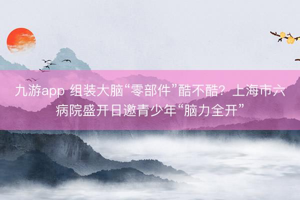 九游app 组装大脑“零部件”酷不酷？上海市六病院盛开日邀青少年“脑力全开”