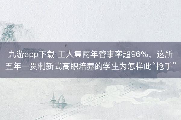 九游app下载 王人集两年管事率超96%，这所五年一贯制新式高职培养的学生为怎样此“抢手”