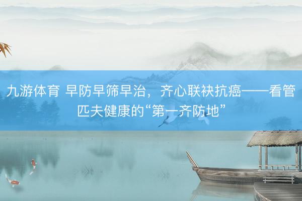 九游体育 早防早筛早治，齐心联袂抗癌——看管匹夫健康的“第一齐防地”