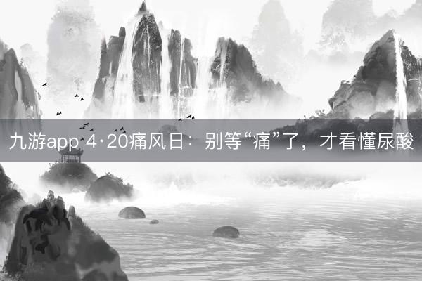九游app 4·20痛风日：别等“痛”了，才看懂尿酸