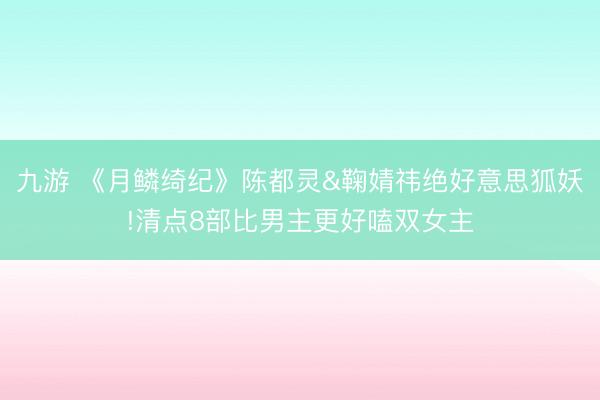 九游 《月鳞绮纪》陈都灵&鞠婧祎绝好意思狐妖!清点8部比男主更好嗑双女主