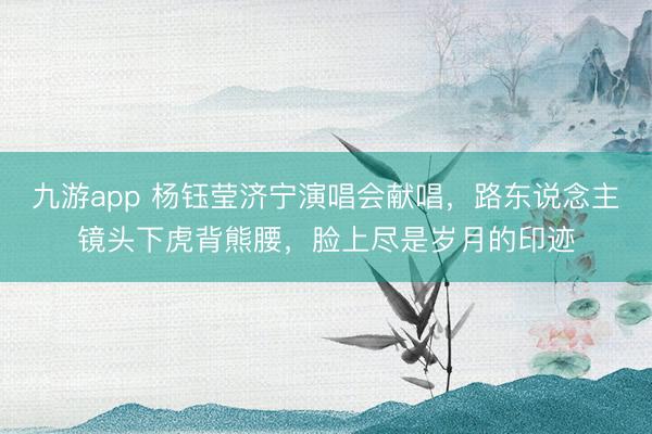 九游app 杨钰莹济宁演唱会献唱，路东说念主镜头下虎背熊腰，脸上尽是岁月的印迹