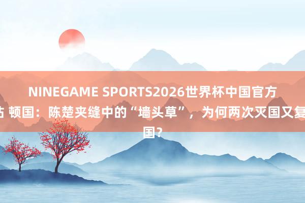 NINEGAME SPORTS2026世界杯中国官方网站 顿国：陈楚夹缝中的“墙头草”，为何两次灭国又复国？