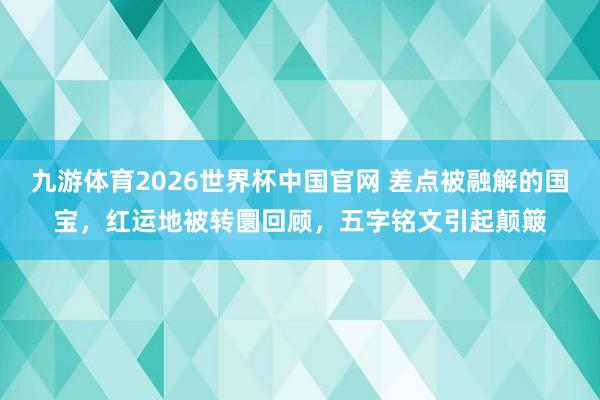 九游体育2026世界杯中国官网 差点被融解的国宝，红运地被转圜回顾，五字铭文引起颠簸
