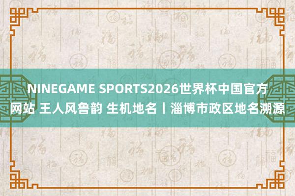 NINEGAME SPORTS2026世界杯中国官方网站 王人风鲁韵 生机地名丨淄博市政区地名溯源