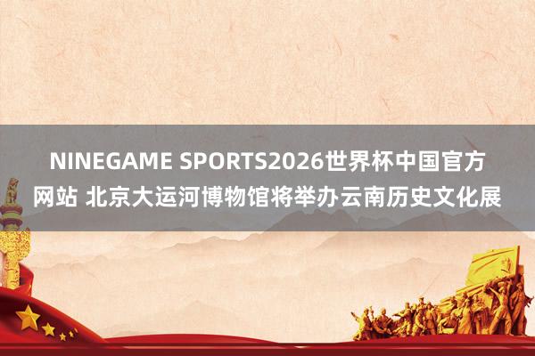 NINEGAME SPORTS2026世界杯中国官方网站 北京大运河博物馆将举办云南历史文化展