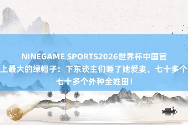 NINEGAME SPORTS2026世界杯中国官方网站 历史上最大的绿帽子：下东谈主们睡了她爱妻，七十多个外种全姓田！