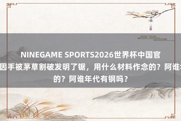 NINEGAME SPORTS2026世界杯中国官方网站 鲁班因手被茅草割破发明了锯，用什么材料作念的？阿谁年代有钢吗？