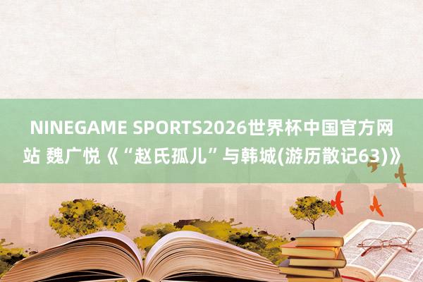 NINEGAME SPORTS2026世界杯中国官方网站 魏广悦《“赵氏孤儿”与韩城(游历散记63)》