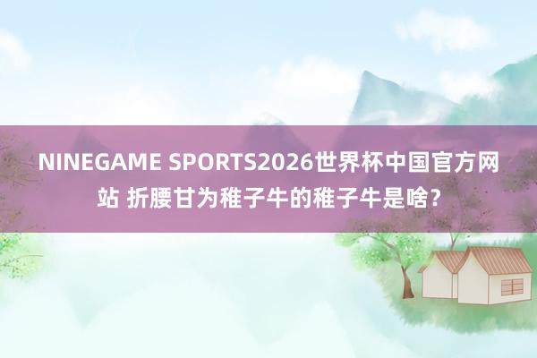 NINEGAME SPORTS2026世界杯中国官方网站 折腰甘为稚子牛的稚子牛是啥？