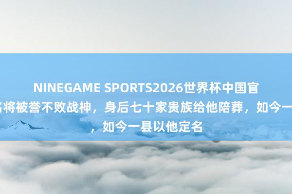 NINEGAME SPORTS2026世界杯中国官方网站 此名将被誉不败战神，身后七十家贵族给他陪葬，如今一县以他定名