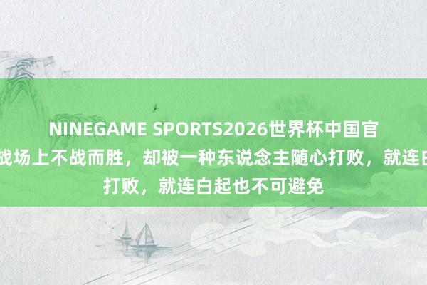 NINEGAME SPORTS2026世界杯中国官方网站 他们在战场上不战而胜，却被一种东说念主随心打败，就连白起也不可避免