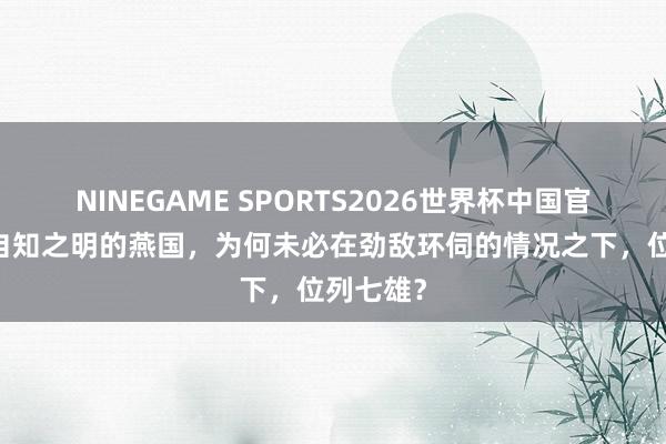 NINEGAME SPORTS2026世界杯中国官方网站 自知之明的燕国，为何未必在劲敌环伺的情况之下，位列七雄？