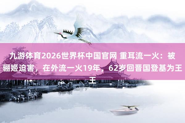 九游体育2026世界杯中国官网 重耳流一火：被骊姬迫害，在外流一火19年，62岁回晋国登基为王