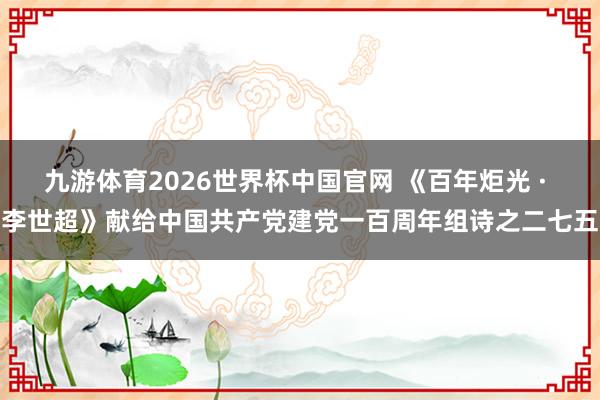 九游体育2026世界杯中国官网 《百年炬光 · 李世超》献给中国共产党建党一百周年组诗之二七五