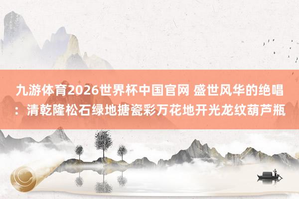 九游体育2026世界杯中国官网 盛世风华的绝唱：清乾隆松石绿地搪瓷彩万花地开光龙纹葫芦瓶