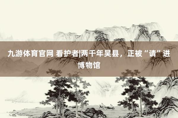 九游体育官网 看护者|两千年吴县，正被“请”进博物馆