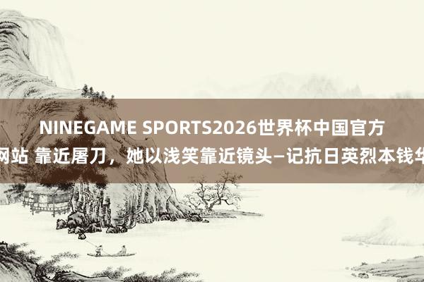 NINEGAME SPORTS2026世界杯中国官方网站 靠近屠刀，她以浅笑靠近镜头—记抗日英烈本钱华