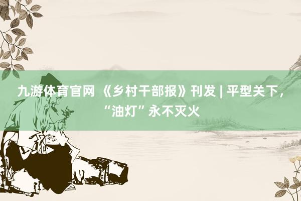 九游体育官网 《乡村干部报》刊发 | 平型关下，“油灯”永不灭火