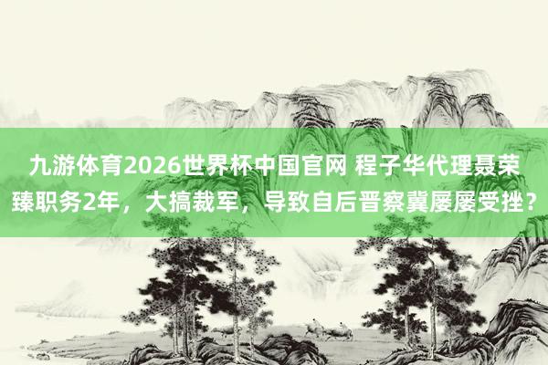 九游体育2026世界杯中国官网 程子华代理聂荣臻职务2年，大搞裁军，导致自后晋察冀屡屡受挫？