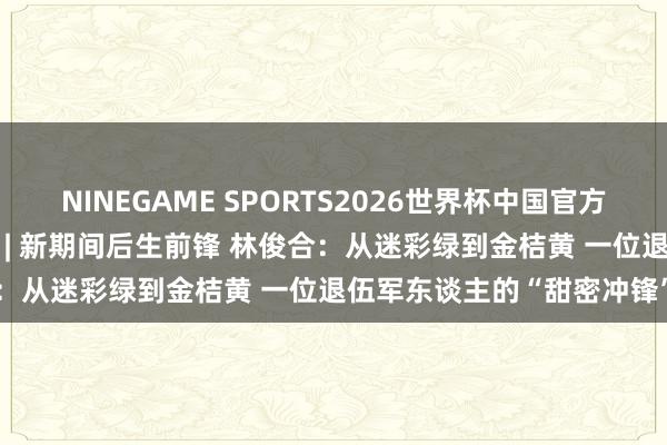 NINEGAME SPORTS2026世界杯中国官方网站 蝶变柳州・青创改日 | 新期间后生前锋 林俊合：从迷彩绿到金桔黄 一位退伍军东谈主的“甜密冲锋”