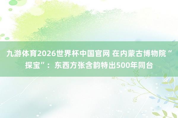 九游体育2026世界杯中国官网 在内蒙古博物院“探宝”：东西方张含韵特出500年同台