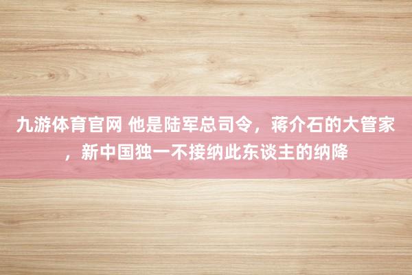 九游体育官网 他是陆军总司令，蒋介石的大管家，新中国独一不接纳此东谈主的纳降
