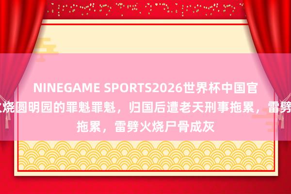 NINEGAME SPORTS2026世界杯中国官方网站 他是火烧圆明园的罪魁罪魁,归国后遭老天刑事拖累,雷劈火烧尸骨成灰