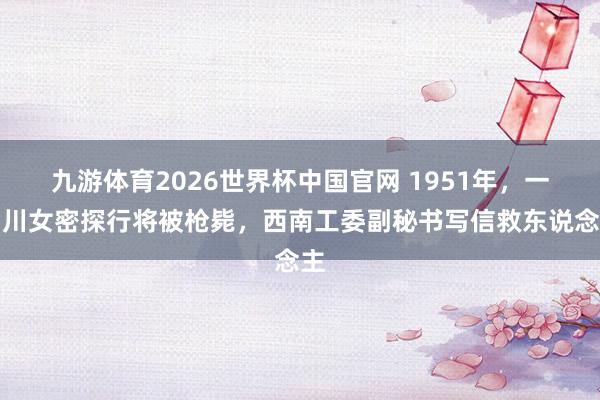 九游体育2026世界杯中国官网 1951年，一四川女密探行将被枪毙，西南工委副秘书写信救东说念主