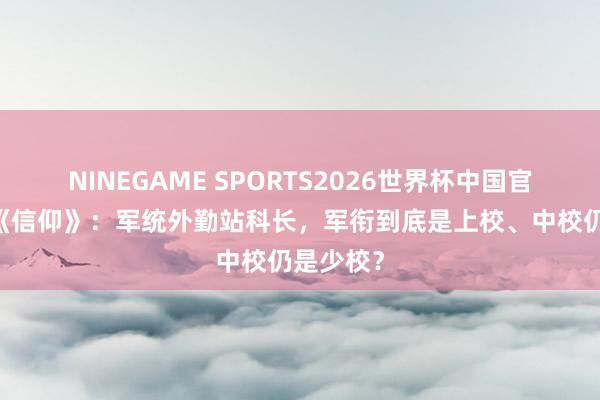 NINEGAME SPORTS2026世界杯中国官方网站 《信仰》:军统外勤站科长,军衔到底是上校、中校仍是少校?