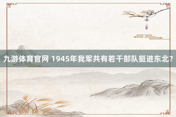 九游体育官网 1945年我军共有若干部队挺进东北?