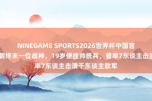 NINEGAME SPORTS2026世界杯中国官方网站 他是清朝终末一位战神，19岁便挂帅统兵，曾率7东谈主击溃千东谈主敌军