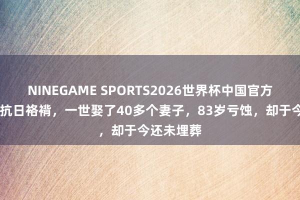 NINEGAME SPORTS2026世界杯中国官方网站 他是抗日袼褙,一世娶了40多个妻子,83岁亏蚀,却于今还未埋葬