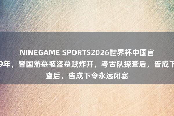 NINEGAME SPORTS2026世界杯中国官方网站 1989年,曾国藩墓被盗墓贼炸开,考古队探查后,告成下令永远闭塞