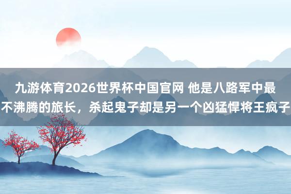 九游体育2026世界杯中国官网 他是八路军中最不沸腾的旅长，杀起鬼子却是另一个凶猛悍将王疯子