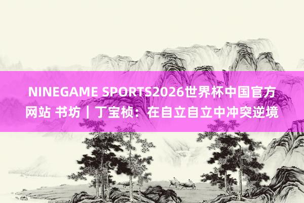 NINEGAME SPORTS2026世界杯中国官方网站 书坊｜丁宝桢：在自立自立中冲突逆境
