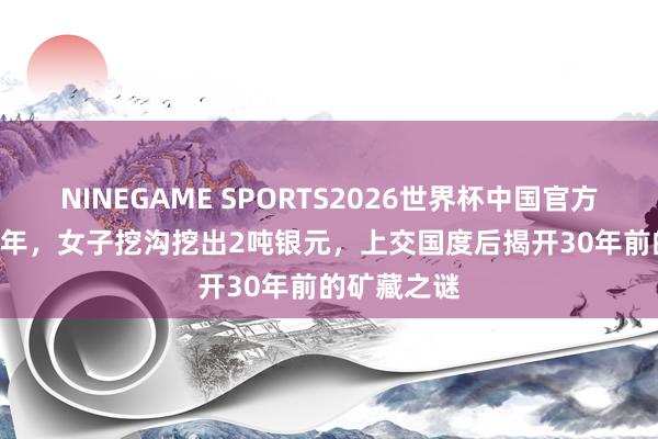 NINEGAME SPORTS2026世界杯中国官方网站 1982年,女子挖沟挖出2吨银元,上交国度后揭开30年前的矿藏之谜