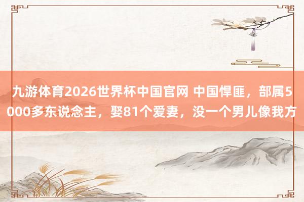 九游体育2026世界杯中国官网 中国悍匪，部属5000多东说念主，娶81个爱妻，没一个男儿像我方