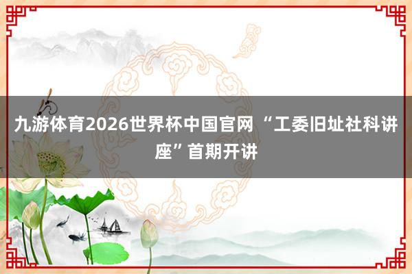 九游体育2026世界杯中国官网 “工委旧址社科讲座”首期开讲