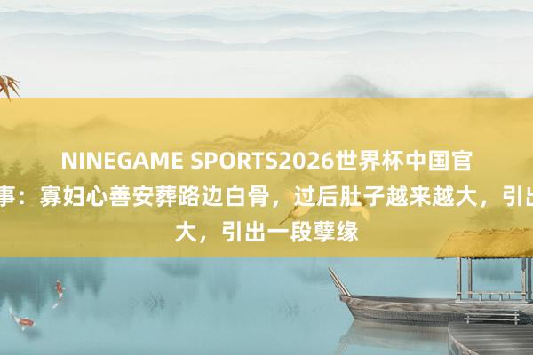 NINEGAME SPORTS2026世界杯中国官方网站 故事：寡妇心善安葬路边白骨，过后肚子越来越大，引出一段孽缘